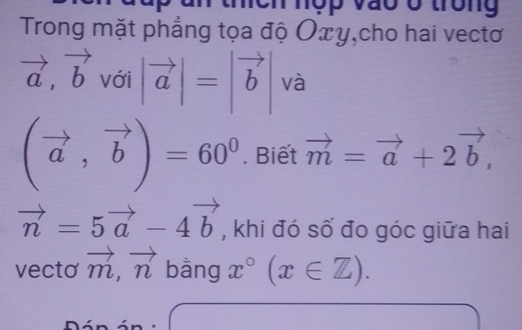 9n nợp vào ở trong 
Trong mặt phẳng tọa độ Oxy,cho hai vectơ
vector a, vector b với |vector a|=|vector b và
(vector a,vector b)=60^0. Biết vector m=vector a+2vector b,
vector n=5vector a-4vector b , khi đó số đo góc giữa hai 
vecto vector m, vector n bằng x°(x∈ Z).