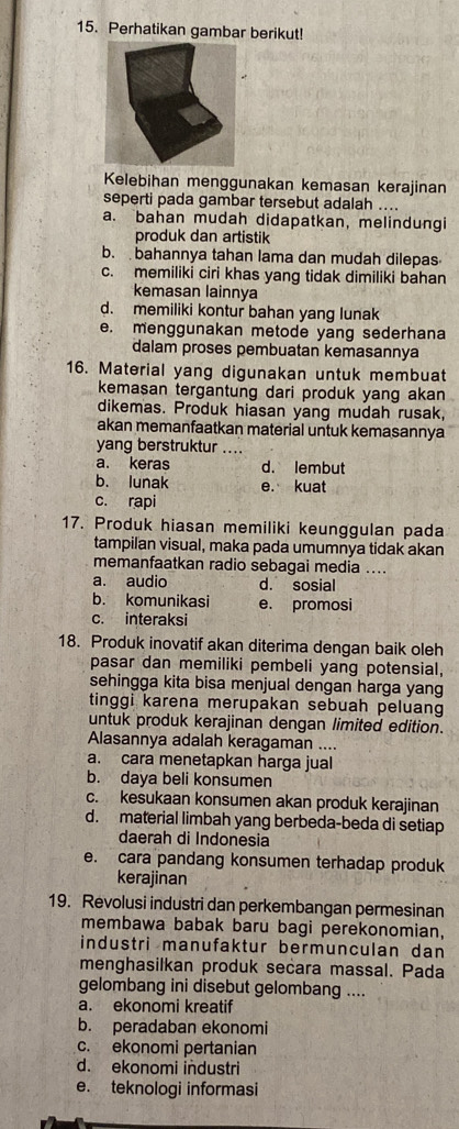 Perhatikan gambar berikut!
Kelebihan menggunakan kemasan kerajinan
seperti pada gambar tersebut adalah ....
a. bahan mudah didapatkan, melindungi
produk dan artistik
b. bahannya tahan lama dan mudah dilepas
c. memiliki ciri khas yang tidak dimiliki bahan
kemasan lainnya
d. memiliki kontur bahan yang lunak
e. menggunakan metode yang sederhana
dalam proses pembuatan kemasannya
16. Material yang digunakan untuk membuat
kemasan tergantung dari produk yang akan
dikemas. Produk hiasan yang mudah rusak,
akan memanfaatkan material untuk kemasannya
yang berstruktur ....
a. keras d. lembut
b. lunak e. kuat
c. rapi
17. Produk hiasan memiliki keunggulan pada
tampilan visual, maka pada umumnya tidak akan
memanfaatkan radio sebagai media ....
a. audio d. sosial
b. komunikasi e. promosi
c. interaksi
18. Produk inovatif akan diterima dengan baik oleh
pasar dan memiliki pembeli yang potensial,
sehingga kita bisa menjual dengan harga yang
tinggi karena merupakan sebuah peluan
untuk produk kerajinan dengan limited edition.
Alasannya adalah keragaman ....
a. cara menetapkan harga jual
b. daya beli konsumen
c. kesukaan konsumen akan produk kerajinan
d. material limbah yang berbeda-beda di setiap
daerah di Indonesia
e. cara pandang konsumen terhadap produk
kerajinan
19. Revolusi industri dan perkembangan permesinan
membawa babak baru bagi perekonomian,
industri manufaktur bermunculan dan
menghasilkan produk secara massal. Pada
gelombang ini disebut gelombang ....
a. ekonomi kreatif
b. peradaban ekonomi
c. ekonomi pertanian
d. ekonomi industri
e. teknologi informasi