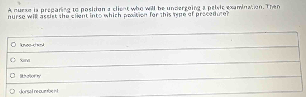 A nurse is preparing to position a client who will be undergoing a pelvic examination. Then
nurse will assist the client into which position for this type of procedure?
knee-chest
Sims
lithotomy
dorsal recumbent