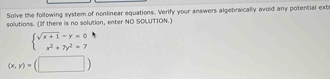 Solve the following system of nonlinear equations. Verify your answers algebraically avoid any potential extr
solutions. (If there is no solution, enter NO SOLUTION.)
beginarrayl sqrt(x+1)-y=0 x^2+7y^2=7endarray.
(x,y)=(□ )