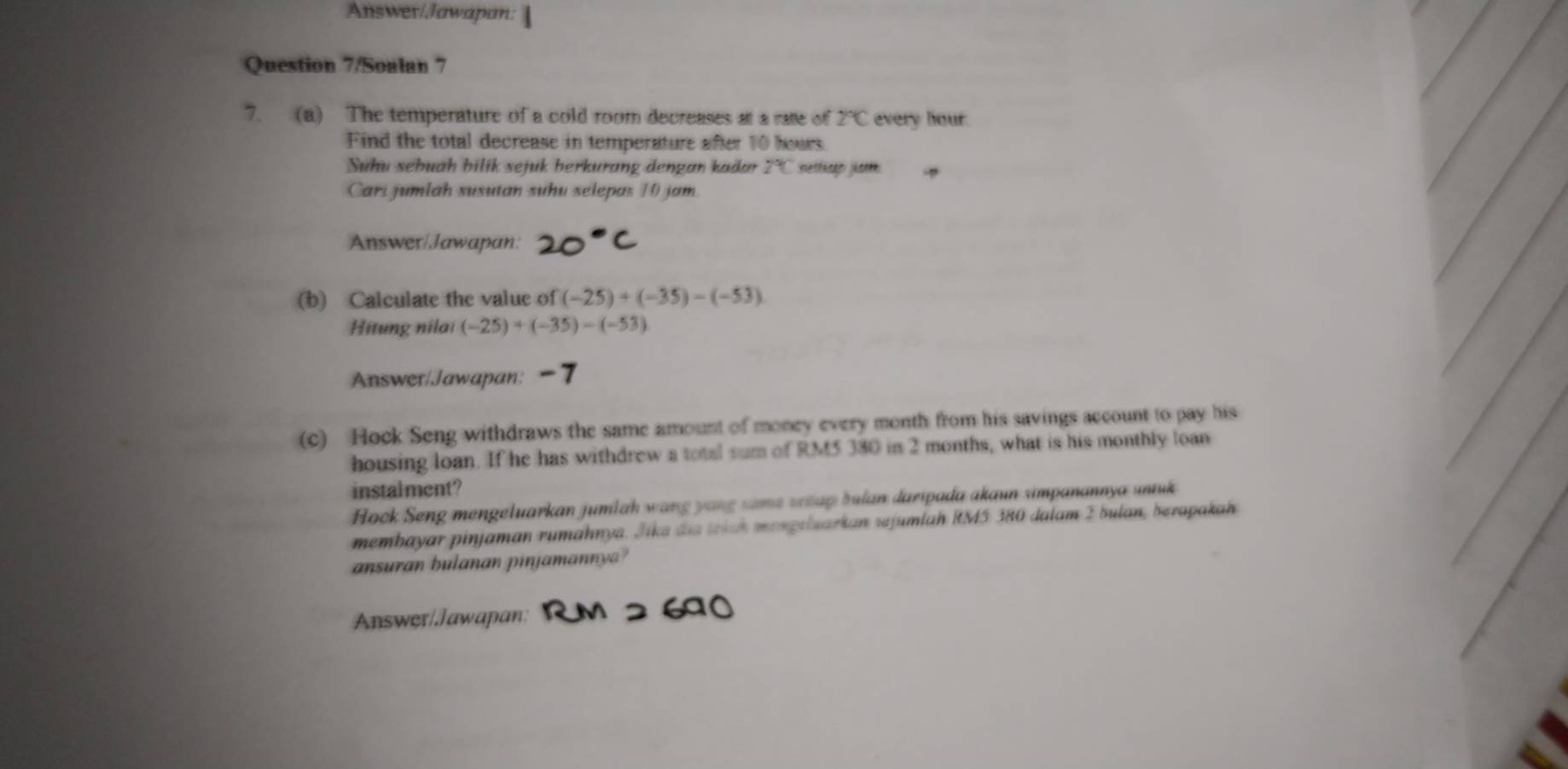 Answer/Jawapan: 
Question 7/Soalan 7 
7. (a) The temperature of a cold room decreases at a rate of 2°C every hour. 
Find the total decrease in temperature after 10 hours
Suhu sebuah bilik sejuk berkurang dengan kadan PC setticer jist 
Carí jumlah susutan suhu selepas 10 jam. 
Answer/Jawapan: 
(b) Calculate the value of (-25)+(-35)-(-53)
Hitung nilai (-25)+(-35)-(-53)
Answer/Jawapan: - 7 
(c) Hock Seng withdraws the same amount of money every month from his savings account to pay his 
housing loan. If he has withdrew a total sum of RM5 380 in 2 months, what is his monthly loan 
instalment? 
Hock Seng mengeluarkan jumlah wang yang sama wup bulan daripada akaun simpanannya untuk 
membayar pinjaman rumähnya. Jika die teich mengelsarkan sejumlah RM5 380 dalam Σ bulan, berapakah 
ansuran bulanan pinjamanny? 
Answer/Jawapan:
