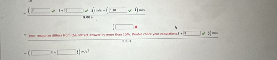 =(□ vee i+ 9 1.10
8.00 s
(□ * 
Your response differs from the correct answer by more than 10%. Double check your calculations. .i+9jsqrt(□ )sqrt(s)m/s
8.00 s
- (□ i+□ j)m/s^2