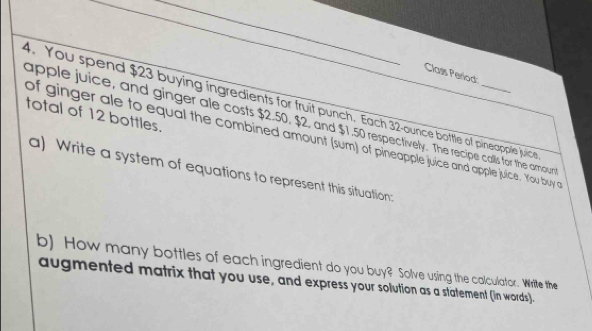 Class Period 
4. You spend $23 buying ingredients for fruit punch. Each 32 -ounce bottle of pineapple juice 
total of 12 bottles. 
apple juice, and ginger ale costs $2.50, $2, and $1.50 respectively. The recipe calls for the amour 
of ginger ale to equal the combined amount (sum) of pineapple juice and apple juice. You buy a 
a) Write a system of equations to represent this situation: 
b) How many bottles of each ingredient do you buy? Solve using the calculator. Write the 
augmented matrix that you use, and express your solution as a statement (in words).