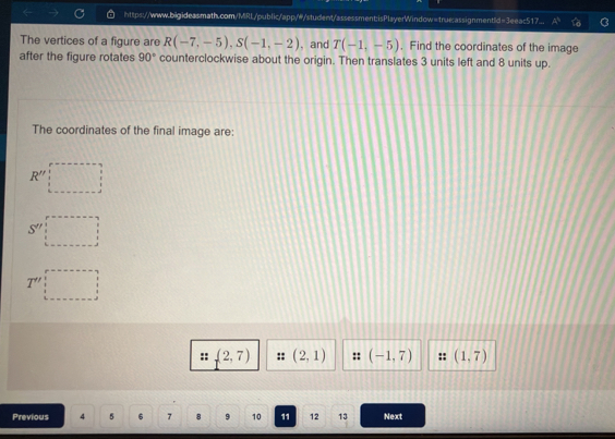 https://www.bigideasmath.com/MRL/public/app/w/student/assessment:isPlayerWindow=true:assignmentId=3eeac517. 
The vertices of a figure are R(-7,-5), S(-1,-2) , and T(-1,-5). Find the coordinates of the image 
after the figure rotates 90° counterclockwise about the origin. Then translates 3 units left and 8 units up. 
The coordinates of the final image are:
R''
5°
(2,7) (2,1) :: (-1,7) (1,7)
Previous 4 5 6 7 8 9 10 11 12 13 Next