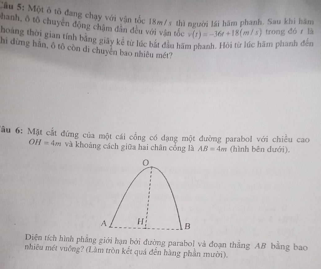 Cầu 5: Một ô tô đang chạy với vận tốc 18m/s thì người lái hãm phanh. Sau khi hăm 
Chanh, ô tô chuyển động chậm dần đều với vận tốc v(t)=-36t+18(m/s) trong đó là 
hoảng thời gian tính bằng giây kể từ lúc bắt đầu hãm phanh. Hỏi từ lúc hãm phanh đến 
hi dừng hăn, ô tô còn di chuyển bao nhiêu mét? 
đầu 6: Mặt cắt đứng của một cái cổng có dạng một đường parabol với chiều cao
OH=4m và khoảng cách giữa hai chân cổng là AB=4m (hình bên dưới).
0
A H
B
Diện tích hình phẳng giới hạn bởi đường parabol và đoạn thắng AB bằng bao 
nhiêu mét vuông? (Làm tròn kết quá đến hàng phần mười).