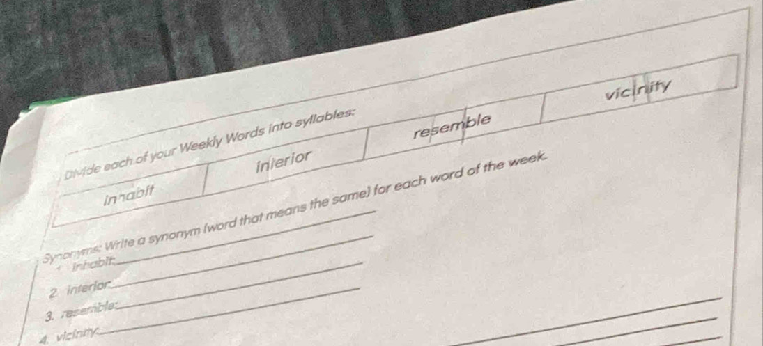 vicinity 
resemble 
DiMide each of your Weekly Words into syllables. 
innabit interior 
Synonyms: Write a synonym (word that means the same) for each word of the week 
* inhabit._ 
2 interior 
_ 
3. resemble 
4. vicinity.