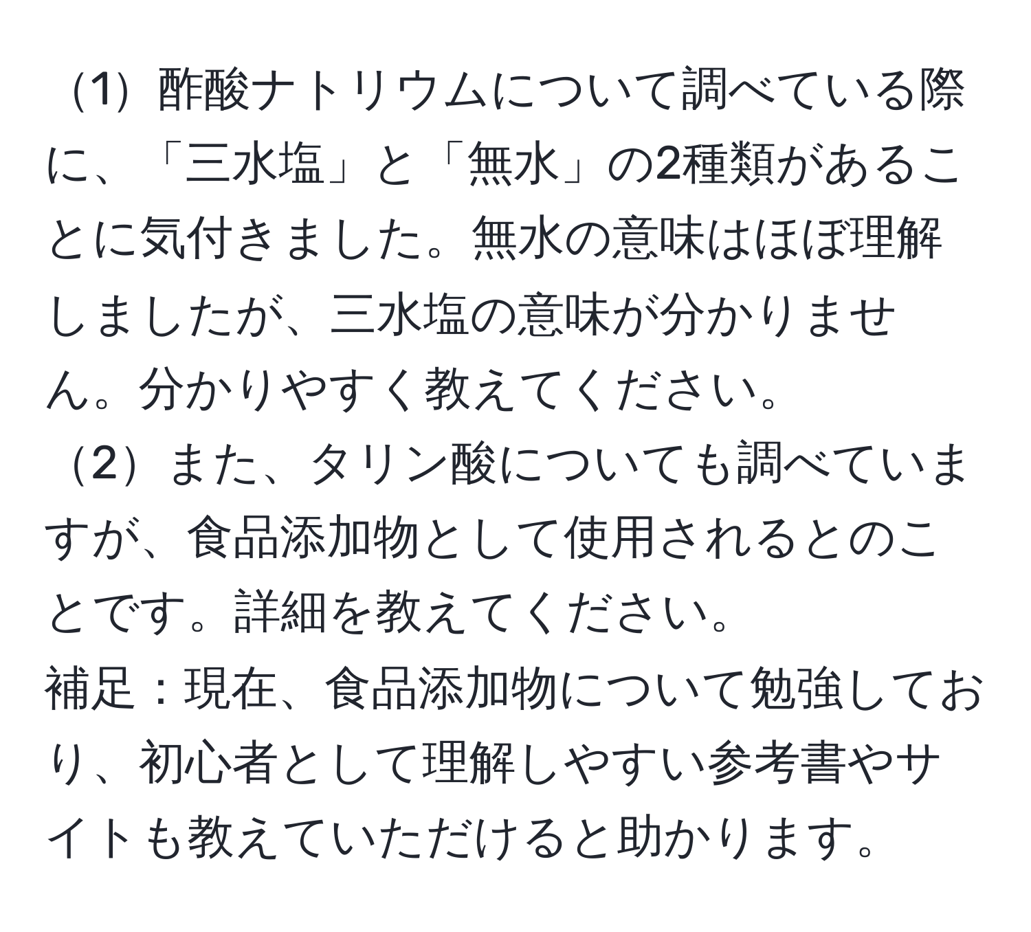 1酢酸ナトリウムについて調べている際に、「三水塩」と「無水」の2種類があることに気付きました。無水の意味はほぼ理解しましたが、三水塩の意味が分かりません。分かりやすく教えてください。  
2また、タリン酸についても調べていますが、食品添加物として使用されるとのことです。詳細を教えてください。  
補足：現在、食品添加物について勉強しており、初心者として理解しやすい参考書やサイトも教えていただけると助かります。