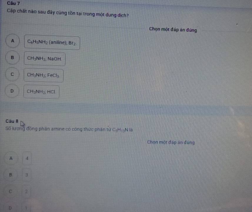 Cặp chất nào sau đây cùng tồn tại trong một dung dịch?
Chọn một đáp án đúng
A C_6H_5NH_2 (aniline); Br_2.
B CH_3NH_2 , NaOH
C CH_3NH_2 FeCl_3
D CH_3NH_2; HCl
Cầu 8
Số lương đồng phân amine có công thức phán tử C_5H_13 N là
Chọn một đáp án đũng
A 4
B 3
C 2
D 1