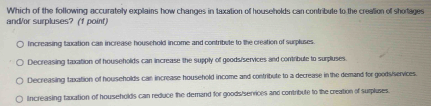 Which of the following accurately explains how changes in taxation of households can contribute to the creation of shortages
and/or surpluses? (1 point)
Increasing taxation can increase household income and contribute to the creation of surpluses.
Decreasing taxation of households can increase the supply of goods/services and contribute to surpluses.
Decreasing taxation of households can increase household income and contribute to a decrease in the demand for goods/services.
Increasing taxation of households can reduce the demand for goods/services and contribute to the creation of surpluses.