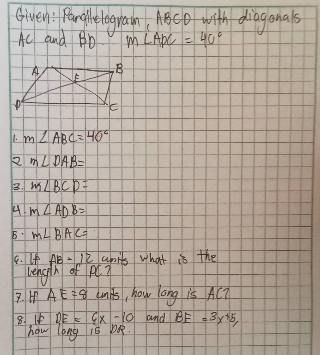 Given : Paroglelograin ABCD with diaganals
Ac and Bb m∠ APC=40°
1. m∠ ABC=40°
2 m∠ DAB=
3. m∠ BCD=
4 m∠ ADB=
5 M∠ BAC=
9. If AB=12 units what is the 
length of pC? 
7. If AE=8 unks, how ong is AC? 
8. If DE=6x-10 and BE=3x+5, 
how long is bo.