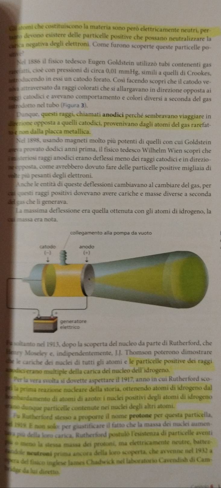 stomi che costituiscono la materia sono peró elettricamente neutri, per
santo devono esistere delle particelle positive che possano neutralizzare la
carica negativa degli elettroni. Come furono scoperte queste particelle po-
sinive?
Nel 1886 il físico tedesco Eugen Goldstein utilizzò tubi contenenti gas
erelatti, cioè con pressioni di circa 0,01 mmHg, simili a quelli di Crookes,
introducendo in essi un catodo forato. Così facendo scopri che il catodo ve-
aia attraversato da raggi colorati che si allargavano in direzione opposta ai
argi catodici e avevano comportamento e colori diversi a seconda del gas
introdotto nel tubo (Figura 3),
Dunque, questi raggi, chiamati anodici perché sembravano viaggiare in
direzione opposta a quelli catodici, provenivano dagli atomi del gas rarefat-
to e non dalla placca metallica.
Nel 1898, usando magneti molto più potenti di quelli con cui Goldstein
rreva provato dodici anni prima, il físico tedesco Wilhelm Wien scoprì che
i misteriosi raggi anodici erano deflessi meno dei raggi catodici e in direzio-
ne opposta, come avrebbero dovuto fare delle particelle positive migliaia di
volte piú pesanti degli elettroni.
Anche le entità di queste deflessioni cambiavano al cambiare del gas, per
cui questi raggi positivi dovevano avere cariche e masse diverse a seconda
del gas che li generava.
La massima deflessione era quella ottenuta con gli atomi di idrogeno, la
ad massa era nota.
E a soltanto nel 1913, dopo la scoperta del nucleo da parte di Rutherford, che
Heary Moseley e, indipendentemente, J.J. Thomson poterono dimostrare
e le cariche dei nuclei di tutti gli atomi e le particelle positive dei raggi
M  odici erano multiple della carica del nucleo dell´idrogeno.
Per la vera svolta si dovette aspettare il 1917, anno in cui Rutherford sco-
M  á la prima reazione nucleare della storia, ottenendo atomi di idrogeno dal
combardamento di atomi di azoto: i nuclei positivi degli atomi di idrogeno
etano dunque particelle contenute nei nuclei degli altri atomi.
Fu Rutherford stesso a proporre il nome protone per questa particella,
del 1919. E non solo: per giustificare il fatto che la massa dei nuclei aumen
ª pu della loro carica. Rutherford postuló l'esistenza di particelle aventi
2ª o meno la stessa massa dei protoni, ma elettricamente neutre, battez-
tandole neutroni prima ancora della loro scoperta, che avvenne nel 1932 a
opera del fisico inglese James Chadwick nel laboratorio Cavendish di Cam-
bridge da lui direttu.