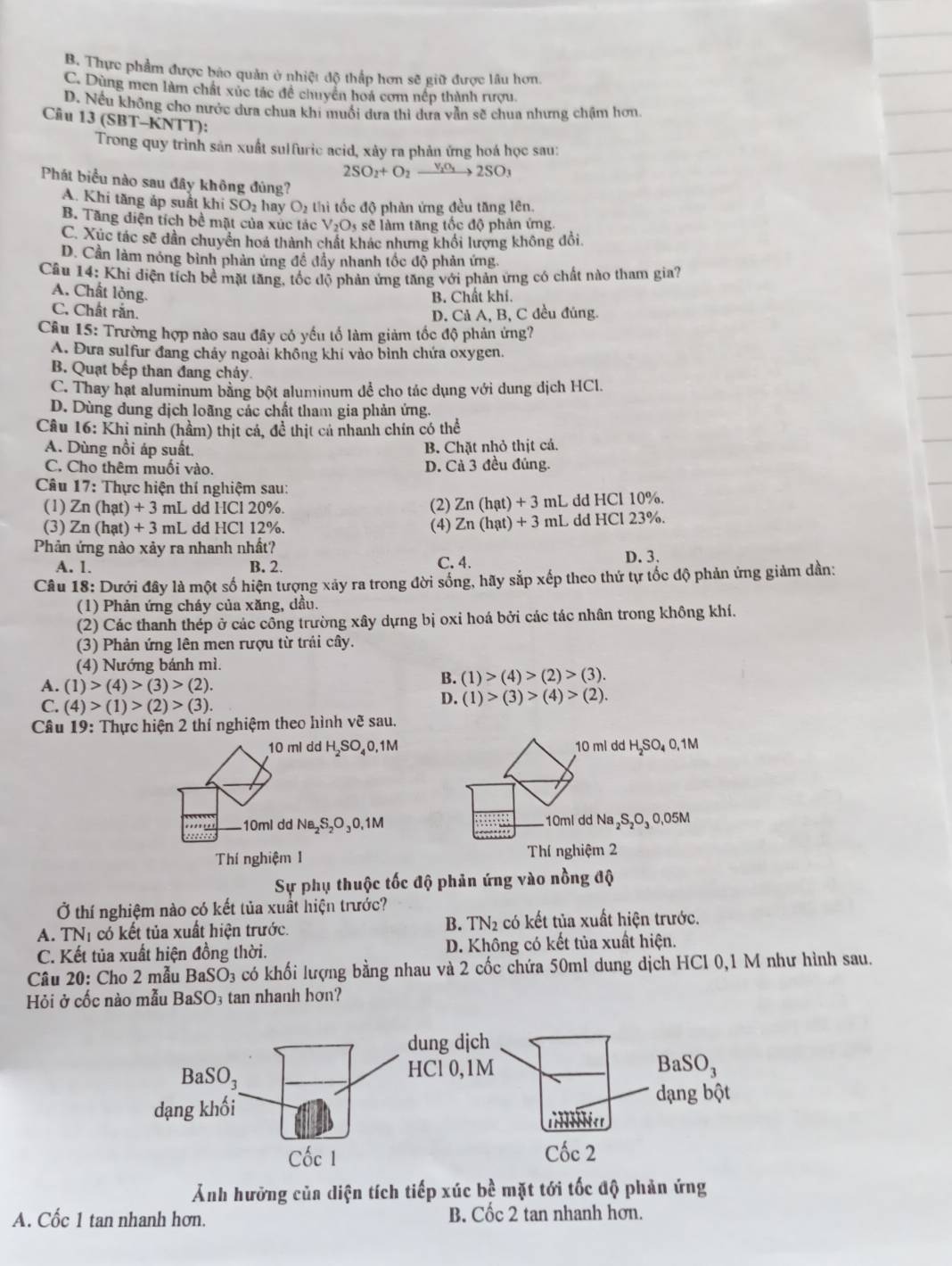 B. Thực phẩm được báo quản ở nhiệt độ thắp hơn sẽ giữ được lâu hơn.
C. Dùng men làm chất xúc tác đề chuyển hoá cơm nếp thành rượu
D. Nếu không cho nước dưa chua khi muối dưa thì dưa vẫn sẽ chua nhưng chậm hơn
Câu 13 (SBT-KNTT):
Trong quy trình sản xuất sulfuric acid, xây ra phản ứng hoá học sau:
2SO_2+O_2xrightarrow V_2O_32SO_3
Phát biểu nào sau đây không đủng?
A. Khi tăng áp suất khi SO₂ hay O 6 thi tốc đô phàn ứng đều tăng lên
B. Tăng điện tích bề mặt của xúc tác V_2O_5 sẽ làm tăng tốc độ phản ứng.
C. Xúc tác sẽ dẫn chuyển hoá thành chất khác nhưng khối lượng không đổi.
D. Cần làm nỏng bình phản ứng đề đầy nhanh tốc độ phản ứng.
Câu 14: Khi điện tích bề mặt tăng, tốc độ phản ứng tăng với phản ứng có chất nào tham gia?
A. Chất lỏng.
B. Chất khí.
C. Chất răn.
D. Cả A, B, C đều đúng.
Câu 15: Trường hợp nào sau đây có yếu tố làm giảm tốc độ phản ứng?
A. Đưa sulfur đang chảy ngoài không khí vào bình chứa oxygen
B. Quạt bếp than đang chảy.
C. Thay hạt aluminum bằng bột aluminum dể cho tác dụng với dung dịch HCl.
D. Dùng dung dịch loãng các chất tham gia phản ứng.
Câu 16: Khi ninh (hầm) thịt cá, đề thịt cả nhanh chín có thể
A. Dùng nồi áp suất. B. Chặt nhỏ thịt cá.
C. Cho thêm muối vào. D. Cả 3 đều đủng.
Câu 17 : Thực hiện thí nghiệm sau:
(1) Zn(hat)+3 3 mL dd HCl 20%. (2) Zn(hat)+3 mL dd HCl 10%.
(3) Zn(hat)+3mL L dd HCl 12%. (4) Zn(hat)+3ml L dd HCl 23%.
Phản ứng nào xảy ra nhanh nhất?
A. 1. B. 2. C. 4. D. 3.
Câu 18: Dưới đây là một số hiện tượng xảy ra trong đời sống, hãy sắp xếp theo thứ tự tốc độ phản ứng giảm dần:
(1) Phản ứng cháy của xăng, dầu.
(2) Các thanh thép ở các công trường xây dựng bị oxi hoá bởi các tác nhân trong không khí.
(3) Phản ứng lên men rượu từ trái cây.
(4) Nướng bánh mì.
A. (1)>(4)>(3)>(2).
B. (1)>(4)>(2)>(3).
C. (4)>(1)>(2)>(3).
D. (1)>(3)>(4)>(2).
Câu 19: Thực hiện 2 thí nghiệm theo hình vhat 3 sau.
10 ml dd H₂SO₄0,1M 10 ml dd H₂SO₄ 0.1M
10ml dd Na,S,O₃0,1M 10ml dd Na₂S₂O₃ 0.05M
Thí nghiệm 1 Thí nghiệm 2
Sự phụ thuộc tốc độ phản ứng vào nồng độ
Ở thí nghiệm nào có kết tủa xuất hiện trước?
B.
A. TN_1 có kết tủa xuất hiện trước. TN_2 có kết tủa xuất hiện trước.
C. Kết tủa xuất hiện đồng thời. D. Không có kết tủa xuất hiện.
Câu 20: Cho 2 mẫu BaSO_3 có khối lượng bằng nhau và 2 cốc chứa 50ml dung dịch HCl 0,1 M như hình sau.
Hỏi ở cốc nào mẫu BaSO tan nhanh hơn?
Ảnh hưỡng của diện tích tiếp xúc bề mặt tới tốc độ phản ứng
A. Cốc 1 tan nhanh hơn. B. Cốc 2 tan nhanh hơn.