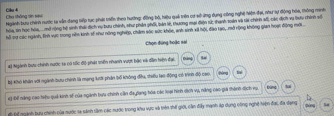 Cho thông tin sau: 
Ngành bưu chính nước ta vẫn đang tiếp tục phát triển theo hướng: đồng bộ, hiệu quả trên cơ sở ứng dụng công nghệ hiện đại, như tự động hóa, thông minh 
hóa, tin học hóa,.... mở rộng hệ sinh thái dịch vụ bưu chính, như phân phối, bản lẻ, thương mại điện tử; thanh toán và tài chính số; các dịch vụ bưu chính số 
hỗ trợ các ngành, lĩnh vực trong nền kinh tế như nông nghiệp, chăm sóc sức khỏe, anh sinh xã hội, đào tạo,.mở rộng không gian hoạt động mới... 
Chọn đúng hoặc sai 
a) Ngành bưu chính nước ta có tốc độ phát triển nhanh vượt bậc và dần hiện đại. Đúng Sai 
b) Khó khăn với ngành bưu chính là mạng lưới phân bố không đều, thiếu lao động có trình độ cao. Đứng Sai 
c) Đế năng cao hiệu quả kinh tế của ngành bưu chính cần đa dạng hóa các loại hình dịch vụ, năng cao giả thành dịch vụ. Đúng Sai 
đ) Để ngành bưu chính của nước ta sánh tầm các nước trong khu vực và trên thế giới, cần đấy mạnh áp dụng công nghệ hiện đại, đa dạng Đứng Sai