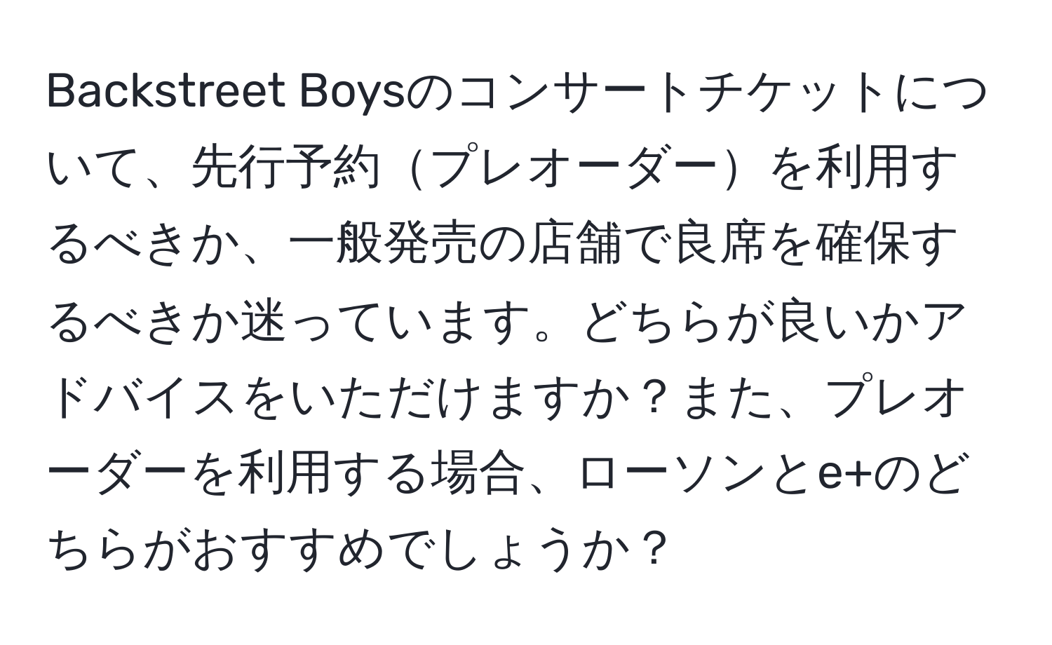 Backstreet Boysのコンサートチケットについて、先行予約プレオーダーを利用するべきか、一般発売の店舗で良席を確保するべきか迷っています。どちらが良いかアドバイスをいただけますか？また、プレオーダーを利用する場合、ローソンとe+のどちらがおすすめでしょうか？