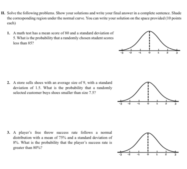 Solve the following problems. Show your solutions and write your final answer in a complete sentence. Shade 
the corresponding region under the normal curve. You can write your solution on the space provided (10 points 
each) 
1. A math test has a mean score of 80 and a standard deviation o 
5. What is the probability that a randomly chosen student scores 
less than 85? 
2. A store sells shoes with an average size of 9, with a standard 
deviation of 1.5. What is the probability that a randomly 
selected customer buys shoes smaller than size 7.5? 
3. A player’s free throw success rate follows a normal 
distribution with a mean of 75% and a standard deviation of
8%. What is the probability that the player’s success rate is 
greater than 80%?