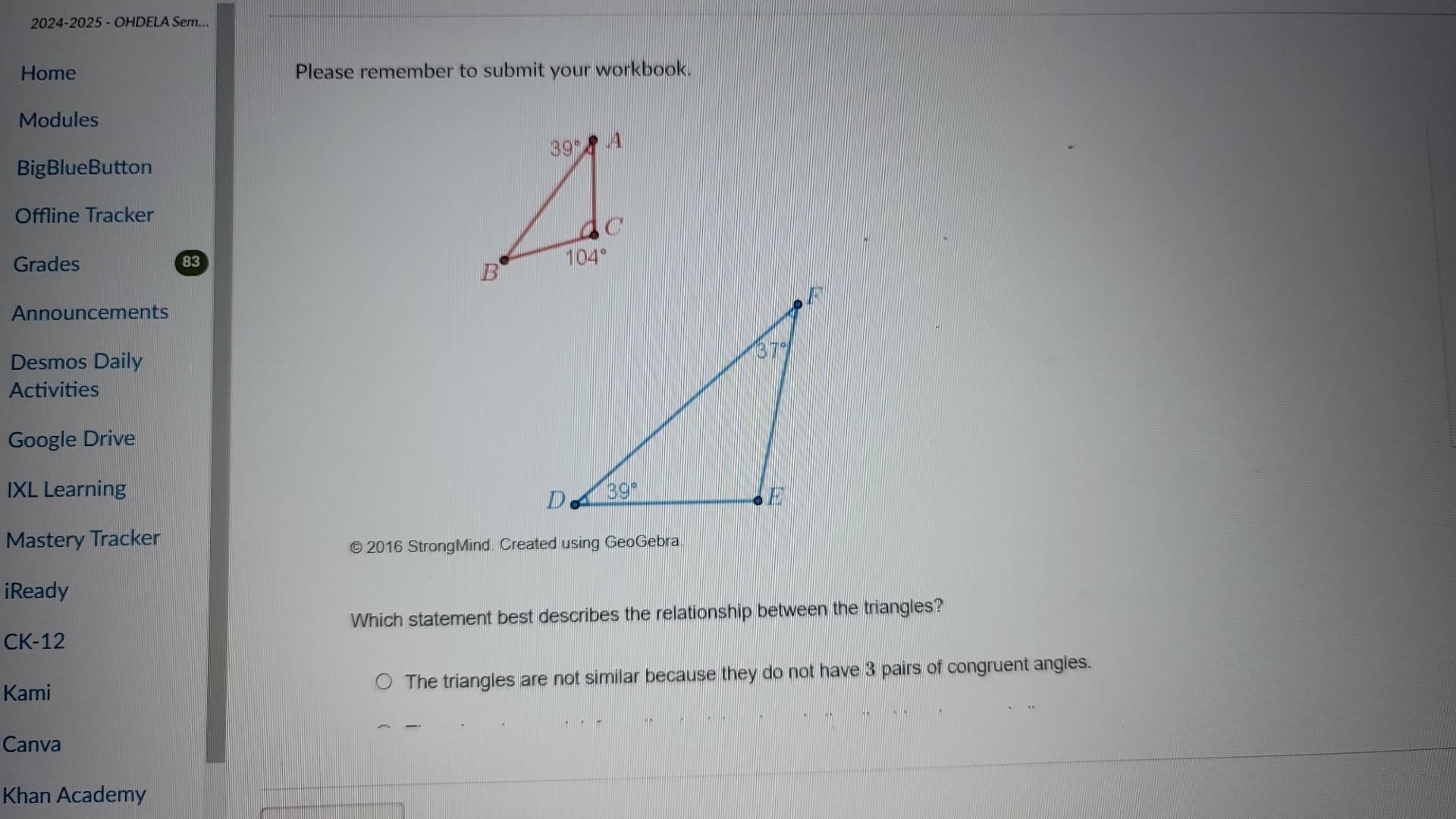 2024-2025 - OHDELA Sem...
Home Please remember to submit your workbook.
Modules
BigBlueButton
Offline Tracker
Grades
Announcements
Desmos Daily
Activities
Google Drive
IXL Learning 
Mastery Tracker
© 2016 StrongMind. Created using GeoGebra
iReady
Which statement best describes the relationship between the triangles?
CK-12
Kami The triangles are not similar because they do not have 3 pairs of congruent angles.
Canva
Khan Academy