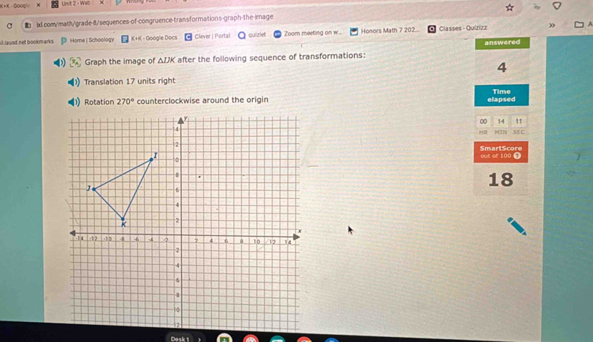 K+K ·GOOg) Unit 2 - Wet 
C ■ ix1.com/math/grade-8/sequences-of-congruence-transformations-graph-the-image 
il lausd net bookmarks Home | Schoology K+K - Google Docs Clever | Porta quiziet Zoom meeting on w... Honors Math 7 202... Classes - Quizizz 
answered 
Graph the image of △ IJK after the following sequence of transformations: 
4 
Translation 17 units right 
Time 
Rotation 270° counterclockwise around the origin elapsed 
00 14 11 
HR 
MIN SE C 
SmartScore out of 100 7 
18 
Desk 1