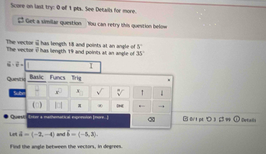 Score on last try: 0 of 1 pts. See Details for more. 
Get a similar question You can retry this question below 
The vector vector u has length 18 and points at an angle of 5°
The vector vector v has length 19 and points at an angle of 35°
vector u· vector v=||
I 
Questic Basic Funcs Trig 
× 
Subn  □ /□   x^(□) x sqrt() sqrt[n]() ↑ 
() |□ | π ∞ DNE ` 
Quest. Enter a mathematical expression (more..] 0/1 pt つ 3 β 99 D Details 
Let vector a=langle -2,-4rangle and vector b=langle -5,3rangle. 
Find the angle between the vectors, in degrees.