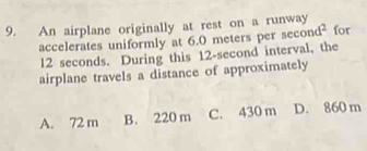 An airplane originally at rest on a runway for
accelerates uniformly at 6.0 meters per sec ond^2
l2 seconds. During this 12-second interval, the
airplane travels a distance of approximately
A. 72 m B. 220 m C. 430 m D. 860 m