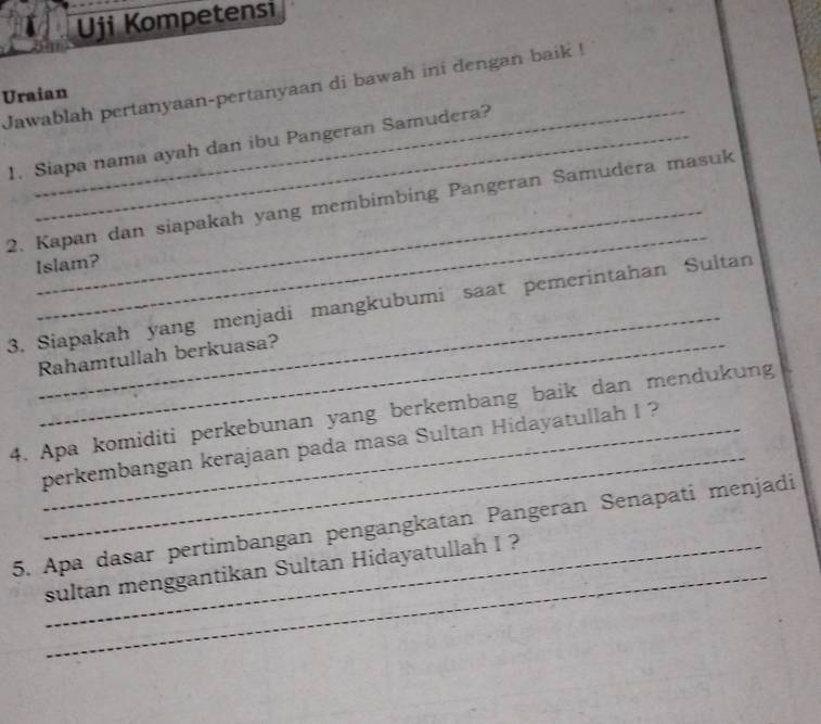 Uji Kompetensi 
Jawablah pertanyaan-pertanyaan di bawah ini dengan baik ! 
Uraian 
1. Siapa nama ayah dan ibu Pangeran Samudera? 
_ 
2. Kapan dan siapakah yang membimbing Pangeran Samudera masuk 
Islam? 
_ 
3. Siapakah yang menjadi mangkubumi saat pemerintahan Sultan 
Rahamtullah berkuasa? 
_ 
4. Apa komiditi perkebunan yang berkembang baik dan mendukung 
_perkembangan kerajaan pada masa Sultan Hidayatullah I ? 
_ 
5. Apa dasar pertimbangan pengangkatan Pangeran Senapati menjadi 
sultan menggantikan Sultan Hidayatullah I ?