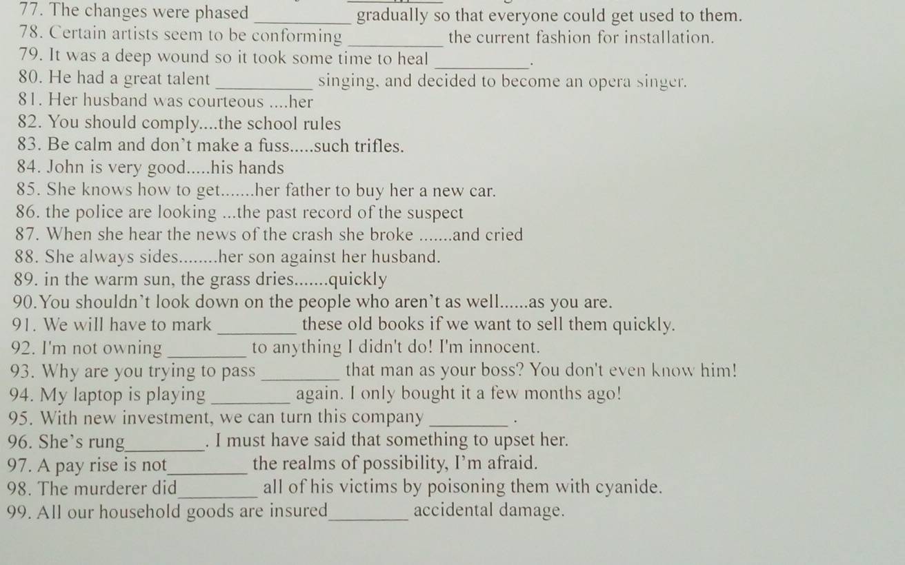The changes were phased _gradually so that everyone could get used to them. 
_ 
78. Certain artists seem to be conforming the current fashion for installation. 
79. It was a deep wound so it took some time to heal_ 
. 
80. He had a great talent _singing, and decided to become an opera singer. 
81. Her husband was courteous ....her 
82. You should comply....the school rules 
83. Be calm and don’t make a fuss.....such trifles. 
84. John is very good.....his hands 
85. She knows how to get.......her father to buy her a new car. 
86. the police are looking ...the past record of the suspect 
87. When she hear the news of the crash she broke .......and cried 
88. She always sides. ........ .her son against her husband. 
89. in the warm sun, the grass dries.......quickly 
90.You shouldn’t look down on the people who aren’t as well......as you are. 
91. We will have to mark _these old books if we want to sell them quickly. 
92. I'm not owning_ to anything I didn't do! I'm innocent. 
93. Why are you trying to pass _that man as your boss? You don't even know him! 
94. My laptop is playing _again. I only bought it a few months ago! 
95. With new investment, we can turn this company_ 
. 
96. She’s rung_ . I must have said that something to upset her. 
97. A pay rise is not_ the realms of possibility, I’m afraid. 
98. The murderer did_ all of his victims by poisoning them with cyanide. 
99. All our household goods are insured_ accidental damage.