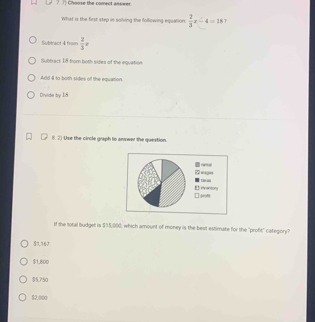 Choose the correct answer.
What is the first step in solving the following equation:  2/3 x-4=18 ?
Subtract 4 from  2/3 x
Subtract 18 from both sides of the equation
Add 4 to both sides of the equation.
Divide by 18
8. 2) Use the circle graph to answer the question.
If the total budget is $15,000, which amount of money is the best estimate for the "profit" category?
$1,167
$1,800
$5,750
$2,000