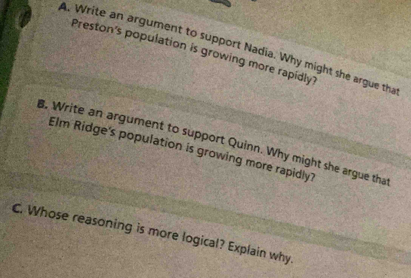 Write an argument to support Nadia. Why might she argue tha 
Preston's population is growing more rapidly 
B. Write an argument to support Quinn. Why might she argue tha 
Elm Ridge's population is growing more rapidly? 
C. Whose reasoning is more logical? Explain why