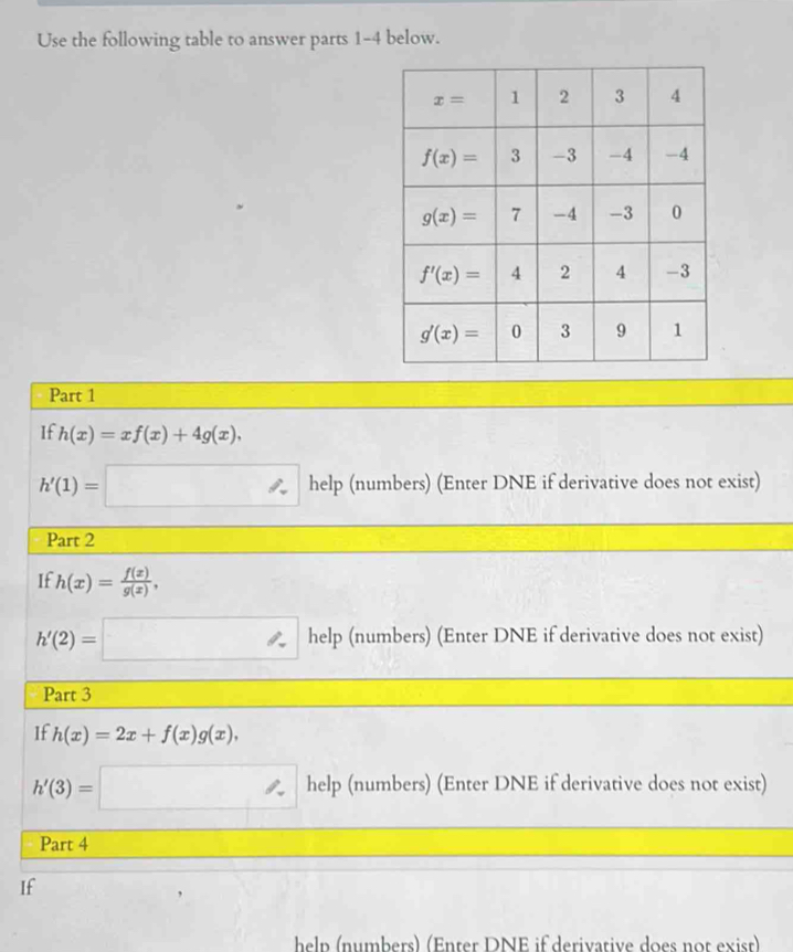 Use the following table to answer parts 1-4 below.
Part 1
If h(x)=xf(x)+4g(x),
h'(1)=□ help (numbers) (Enter DNE if derivative does not exist)
Part 2
If h(x)= f(x)/g(x) ,
h'(2)=□ help (numbers) (Enter DNE if derivative does not exist)
Part 3
If h(x)=2x+f(x)g(x),
h'(3)=□ help (numbers) (Enter DNE if derivative does not exist)
Part 4
If
heln  (numbers) (Enter DNE if derivarive does not exist)