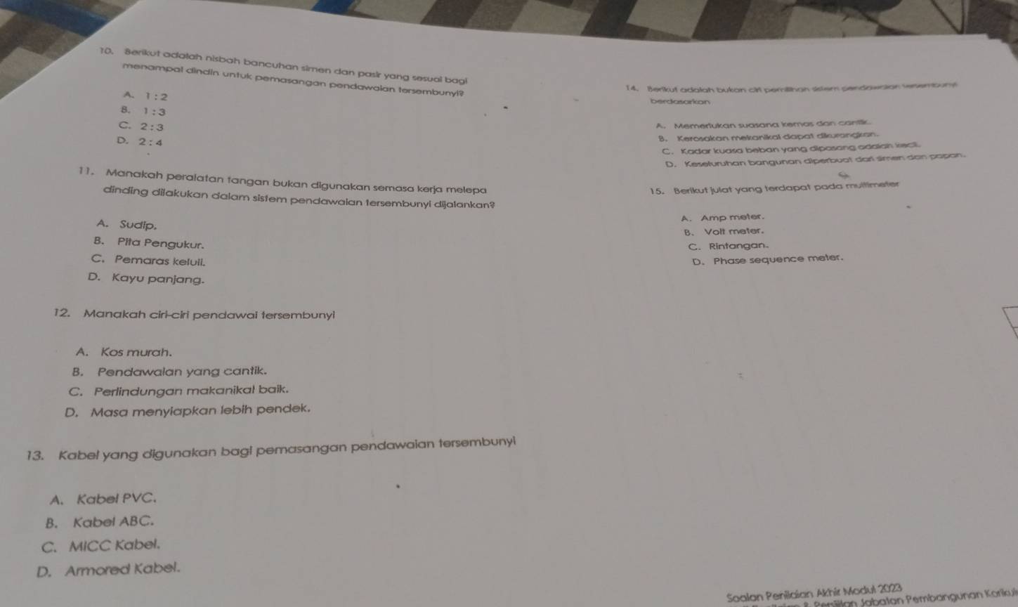 Berikut adatah nisbah bancuhan simen dan pasir yang sesual bagi
menampal clindin untuk pemasangan pendawaian tersembunyi?
14. Berikut adalah bukan cirl perilthan sistem pendownion senemount
A. 1:2
berdasarkon
8. 1:3
2:3
A. Memertukan suasana kemas dan cantk
D, 2:4
B. Kerosakan mekanikal dapat dikurandkan
C. Kadar kuasa beban yang dipasang adalah kect
D. Kesefuruhan bangunan diperbuat darl simen dan papan.
11. Manakah peralatan tangan bukan digunakan semasa kerja melepa
15. Berikut julat yang terdapat pada multimeter
dinding dijakukan dalam sistem pendawaian tersembunyi dijalankan?
A. Amp meter.
A. Sudip.
B、 Volt meter.
B. Pita Pengukur.
C. Rintangan
C. Pemaras kelull. D. Phase sequence meter.
D. Kayu panjang.
12. Manakah cirl-ciri pendawai tersembunyi
A. Kos murah.
B. Pendawalan yang cantik.
C. Perlindungan makanikal baik.
D. Masa menyiapkan lebih pendek
13. Kabel yang digunakan bag! pemasangan pendawaian tersembunyl
A. Kabel PVC.
B. Kabel ABC.
C. MICC Kabel.
D. Armored Kabel.
Soalan Penilaian Akhír Modul 2023
* Pemillan Jabatan Pembangunan Korikui