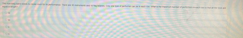 The marching band needs to create rows for its performance. There are 30 instruments and 18 flag bearers. Only one type of performer can be in each row. What is the maximum number of performers in each row so that all the rows are
equal in length?
18
30
9
6