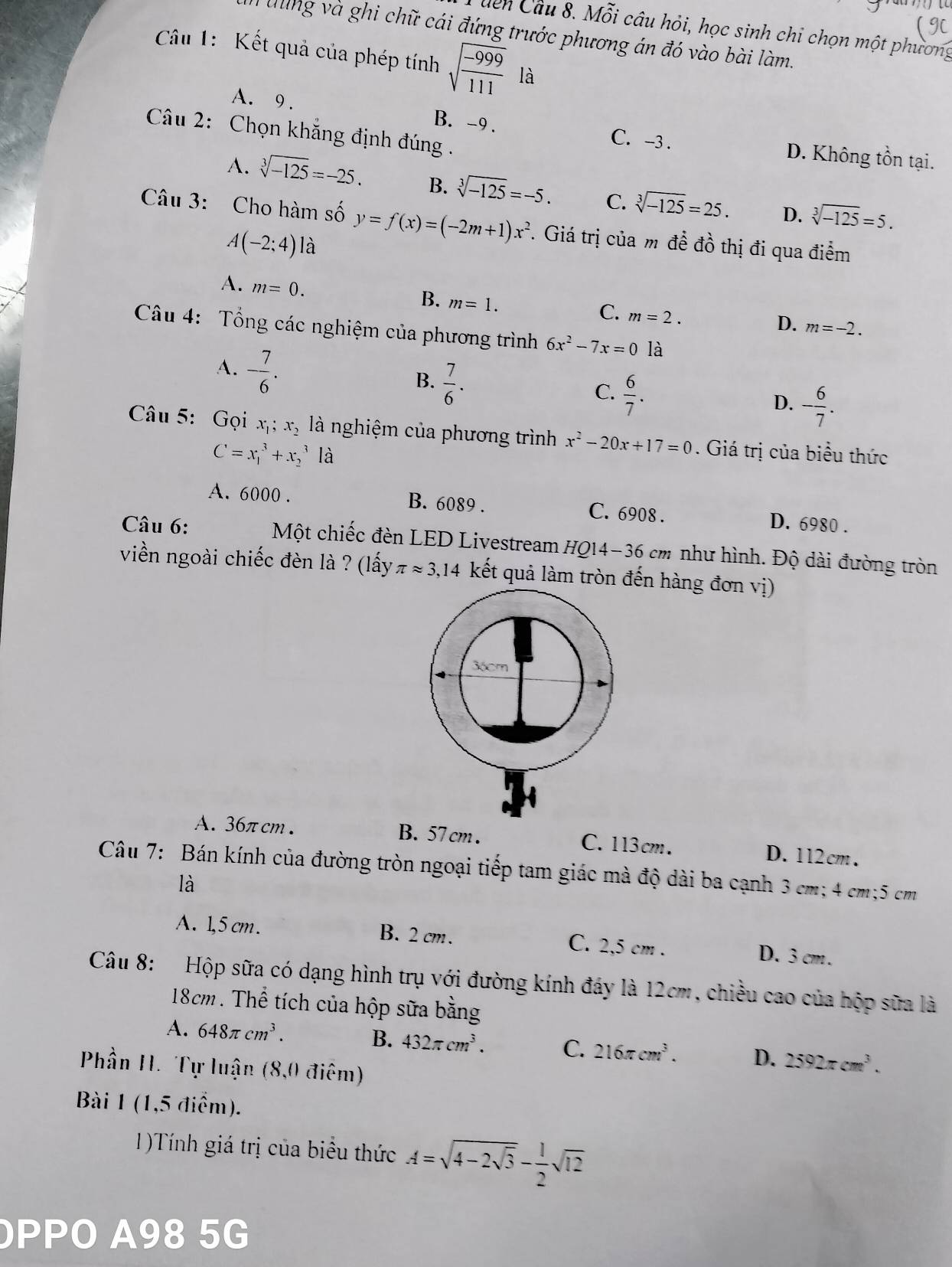 (9C
dển Câu 8. Mỗi câu hỏi, học sinh chi chọn một phương
h tng và ghi chữ cái đứng trước phương án đó vào bài làm.
Câu 1: Kết quả của phép tính sqrt(frac -999)111 là
A. 9. B. -9 . C. -3 . D. Không tồn tại.
Câu 2: Chọn khẳng định đúng .
A. sqrt[3](-125)=-25. B. sqrt[3](-125)=-5. C. sqrt[3](-125)=25. D. sqrt[3](-125)=5.
Câu 3: Cho hàm số y=f(x)=(-2m+1)x^2. Giá trị của m đề đồ thị đi qua điểm
A(-2;4) là
A. m=0. B. m=1. C. m=2. m=-2.
D.
Câu 4: Tổng các nghiệm của phương trình 6x^2-7x=0 là
A. - 7/6 .
B.  7/6 .
C.  6/7 .
D. - 6/7 .
Câu 5: Gọi x_1;x_2 là nghiệm của phương trình x^2-20x+17=0. Giá trị của biểu thức
C=x_1^(3+x_2^3 là
A. 6000 . B. 6089 . C. 6908 . D. 6980 .
Câu 6: Một chiếc đèn LED Livestream HQ14-36 cm như hình. Độ dài đường tròn
viền ngoài chiếc đèn là ? (lấy π approx 3,14 kết quả làm tròn đến hàng đơn vị)
36cm
A. 36πcm . B. 57 cm . C.113cm. D. 112cm.
Câu 7: Bán kính của đường tròn ngoại tiếp tam giác mà độ dài ba cạnh 3 cm; 4 cm;5 cm
là
A. 1,5 cm. B. 2 cm. C. 2,5 cm . D. 3 cm .
Câu 8: Hộp sữa có dạng hình trụ với đường kính đáy là 12cm, chiều cao của hộp sữa là
18cm. Thể tích của hộp sữa bằng
A. 648π cm^3). B. 432π cm^3. C. 216π cm^3. D. 2592π cm^3.
Phần H. Tự luận (8,0 điêm)
Bài 1 (1,5 điểm).
1)Tính giá trị của biểu thức A=sqrt(4-2sqrt 3)- 1/2 sqrt(12)
PPO A98 5G