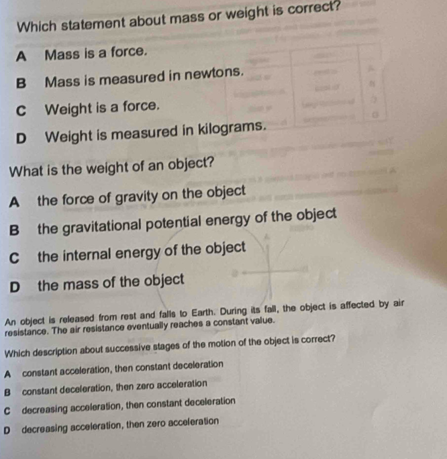 Which statement about mass or weight is correct?
A Mass is a force.
B Mass is measured in newtons.
c Weight is a force.
D Weight is measured in kilograms.
What is the weight of an object?
A the force of gravity on the object
B the gravitational potential energy of the object
Cthe internal energy of the object
D the mass of the object
An object is released from rest and falls to Earth. During its fall, the object is affected by air
resistance. The air resistance eventually reaches a constant value.
Which description about successive stages of the motion of the object is correct?
A constant acceleration, then constant deceleration
B constant deceleration, then zero acceleration
C decreasing acceleration, then constant deceleration
D decreasing acceleration, then zero acceleration