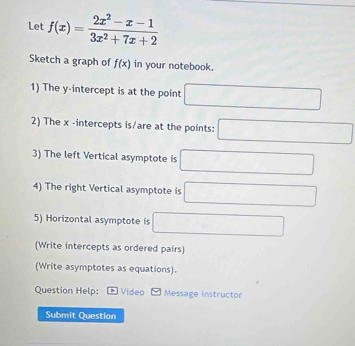 Let f(x)= (2x^2-x-1)/3x^2+7x+2 
Sketch a graph of f(x) in your notebook. 
1) The y-intercept is at the point 
2) The x -intercepts is/are at the points: □ 
3) The left Vertical asymptote is □ 
4) The right Vertical asymptote is □
5) Horizontal asymptote is ,. _  
(Write intercepts as ordered pairs) 
(Write asymptotes as equations). 
Question Help: * Video Message instructor 
Submit Question