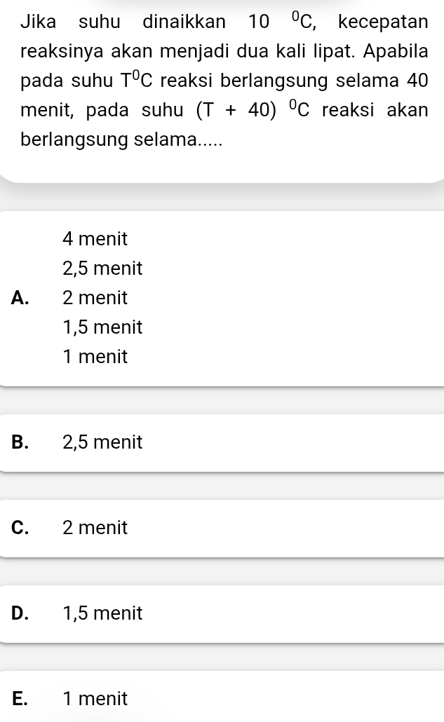 Jika suhu dinaikkan 10°C , kecepatan
reaksinya akan menjadi dua kali lipat. Apabila
pada suhu T^0C reaksi berlangsung selama 40
menit, pada suhu (T+40)^circ C reaksi akan
berlangsung selama.....
4 menit
2,5 menit
A. 2 menit
1,5 menit
1 menit
B. 2,5 menit
C. 2 menit
D. 1,5 menit
E. 1 menit