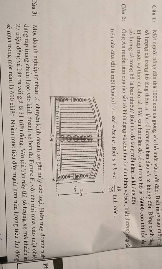 Một người nông dân thả 1000 con cá giống vào hồ nuôi vừa mới đào. Biết rằng sau môi nă
số lượng cá trong hồ tăng thêm x lần số lượng cá ban đầu và x không đổi. Bằng cách thay
kĩ thuật nuôi và thức ăn cho cá. Hỏi sau hai năm đề số cá trong hồ là 36000 con thì tốc đột
số lượng cá trong hồ là bao nhiêu? Biết tốc độ tăng mỗi năm là không đổi.
Câu 2: Ông An muốn làm cửa rào sắt có hình dạng và kích thước như hình vẽ bên, biết đường ơng ph
trên của cửa sắt là một Parabol y=ax^2+bx+c. Biết a+b+c= 48/25  tinh abc.
Câu 3: Một doanh nghiệp tư nhân 4 chuyên kinh doanh xe gắn máy các loại. Hiện nay doanh ngh Ph
đang tập trung chiến lược vào kinh doanh xe hon đa Future Fi với chi phí mua vào một chiếc
27 triệu đồng và bán ra với giá là 31 triệu đồng. Với giá bán này thì số lượng xe mà khách hà
sẽ mua trong một năm là 600 chiếc. Nhằm mục tiêu đầy mạnh hơn nữa lượng tiêu thụ dòng