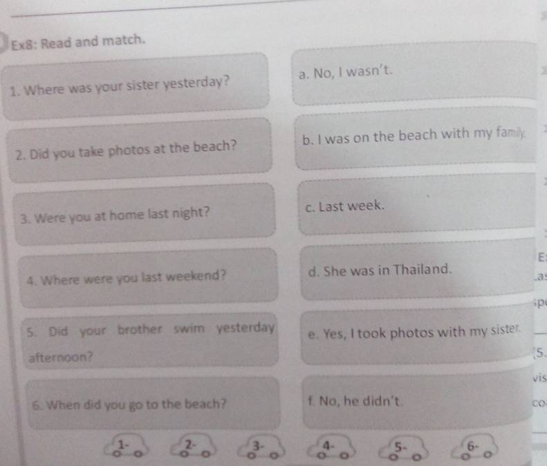 Ex8: Read and match.
1. Where was your sister yesterday? a. No, I wasn't.
2. Did you take photos at the beach? b. I was on the beach with my family.
3. Were you at home last night? c. Last week.
E
4. Where were you last weekend? d. She was in Thailand.
.a
p
5. Did your brother swim yesterday e. Yes, I took photos with my sister.
afternoon? [5.
vis
6. When did you go to the beach? f. No, he didn't.
CO
1 - 2 - 3 - 4 - 5 - 6 -