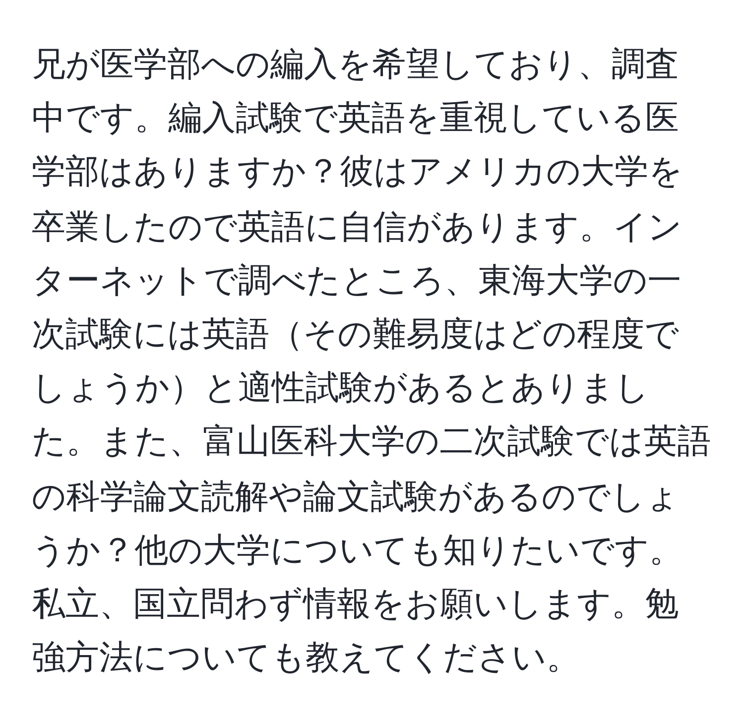 兄が医学部への編入を希望しており、調査中です。編入試験で英語を重視している医学部はありますか？彼はアメリカの大学を卒業したので英語に自信があります。インターネットで調べたところ、東海大学の一次試験には英語その難易度はどの程度でしょうかと適性試験があるとありました。また、富山医科大学の二次試験では英語の科学論文読解や論文試験があるのでしょうか？他の大学についても知りたいです。私立、国立問わず情報をお願いします。勉強方法についても教えてください。