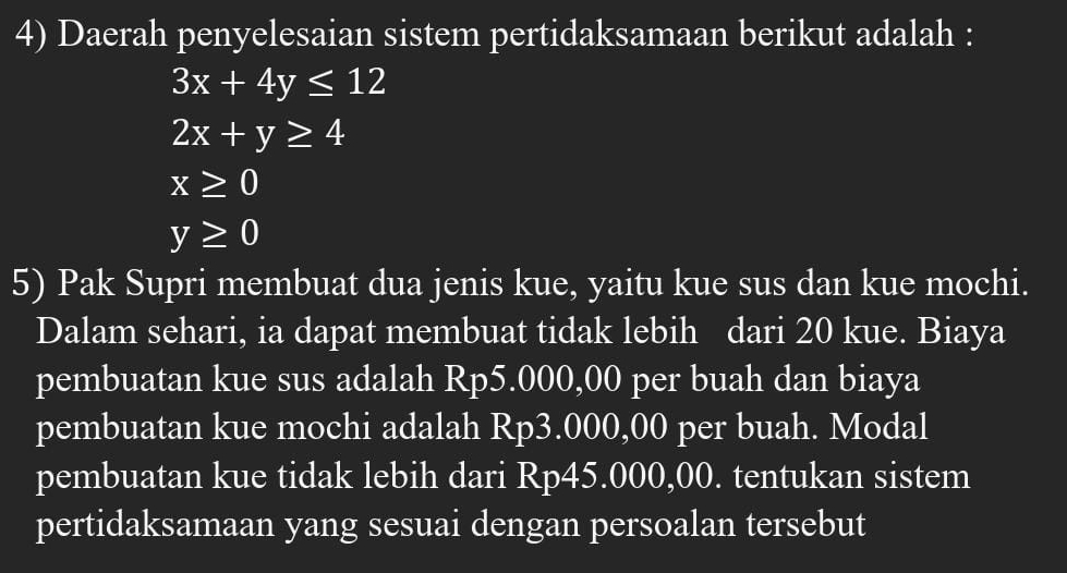 Daerah penyelesaian sistem pertidaksamaan berikut adalah :
3x+4y≤ 12
2x+y≥ 4
x≥ 0
y≥ 0
5) Pak Supri membuat dua jenis kue, yaitu kue sus dan kue mochi. 
Dalam sehari, ia dapat membuat tidak lebih dari 20 kue. Biaya 
pembuatan kue sus adalah Rp5.000,00 per buah dan biaya 
pembuatan kue mochi adalah Rp3.000,00 per buah. Modal 
pembuatan kue tidak lebih dari Rp45.000,00. tentukan sistem 
pertidaksamaan yang sesuai dengan persoalan tersebut