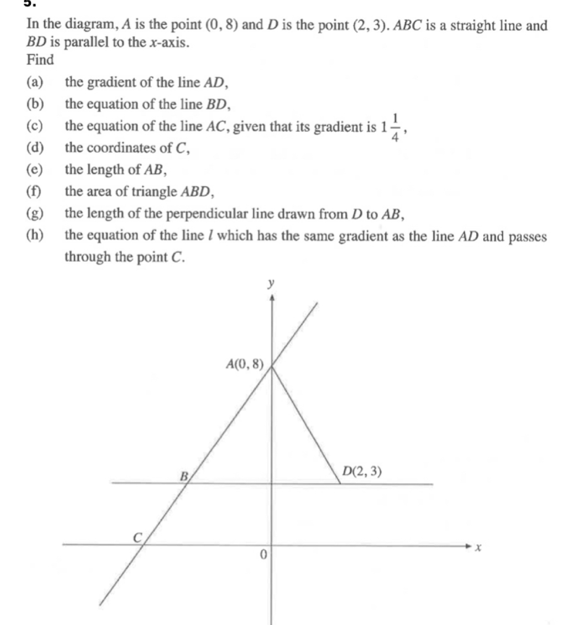 In the diagram, A is the point (0,8) and D is the point (2,3). ABC is a straight line and
BD is parallel to the x-axis.
Find
(a) the gradient of the line AD,
(b) the equation of the line BD,
(c) the equation of the line AC, given that its gradient is 1 1/4 ,
(d) the coordinates of C,
(e) the length of AB,
(f) the area of triangle ABD,
(g) the length of the perpendicular line drawn from D to AB,
(h) the equation of the line / which has the same gradient as the line AD and passes
through the point C.