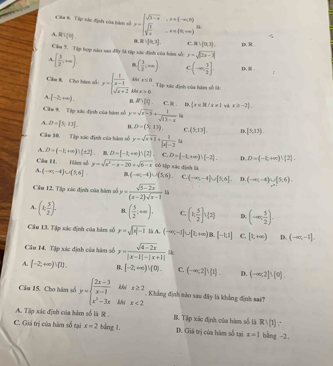 Tập xác định của hàm số y=beginarrayl sqrt(3-x),x∈ (-∈fty ,0) sqrt(frac 1)x,x∈ (0;+∈fty )endarray. là:
A. Rvee  0 .
B. Rvee [0;3]. C. R   0;3 . D. R .
Câu 7. Tập hợp nào sau đây là tập xác định của hàm số: y=sqrt(|2x-3|)
A · [ 3/2 ;+∈fty ).
B. ( 3/2 ;+∈fty ). C. (-∈fty ; 3/2 ]. D. R .
Câu 8. Cho hàm số: y=beginarrayl  1/x-1  sqrt(x+2)endarray. k hix>0. Tập xác định của hàm số là:
B. Rvee  1 .
A. [-2;+∈fty ). C. R . D.  x∈ R/x!= 1 và x≥ -2 .
Cầu 9. Tập xác định của hàm số y=sqrt(x-5)+ 1/sqrt(13-x) la
A. D=[5;13].
B. D=(5;13). C. (5;13].
D. [5;13).
Câu 10. Tập xác định của hàm số y=sqrt(x+1)+ 1/|x|-2 |a
A. D=(-1;+∈fty )| ± 2 B. D=[-1;+∈fty )| 2 . C. D=[-1;+∈fty )| -2 . D. D=(-1;+∈fty )| 2 .
Câu 11. Hàm số y=sqrt(x^2-x-20)+sqrt(6-x) có tập xác định là
A. (-∈fty ;-4)∪ (5;6].
B. (-∈fty ;-4)∪ (5;6). C. (-∈fty ;-4]∪ [5;6]. D. (-∈fty ;-4)∪ [5;6).
Câu 12. Tập xác định của hàm số y= (sqrt(5-2x))/(x-2)sqrt(x-1)  là
A. (1; 5/2 ).
B. ( 5/2 ;+∈fty ). C. (1; 5/2 ]vee  2 D. (-∈fty ; 5/2 ).
Câu 13. Tập xác định của hàm số y=sqrt(|x|-1) là A. (-∈fty ;-1]∪ [1;+∈fty ) B. [-1;1] C. [1;+∈fty ) D. (-∈fty ;-1].
Câu 14. Tập xác định của hàm số y= (sqrt(4-2x))/|x-1|-|x+1|  là:
A. [-2;+∈fty )| 1 .
B. [-2;+∈fty )| 0 . C. (-∈fty ;2]∪  1 . D. (-∈fty ;2]vee  0 .
khi
Câu 15. Cho hàm số y=beginarrayl  (2x-3)/x-1  x^3-3xendarray. khi beginarrayr x≥ 2 x<2endarray. Khẳng định nào sau đây là khẳng định sai?
A. Tập xác định của hàm số là R . B. Tập xác định của hàm số là Rvee  1 ∵
C. Giá trị của hàm số tại x=2 bằng 1. D. Giá trị của hàm số tại x=1 bằng -2.