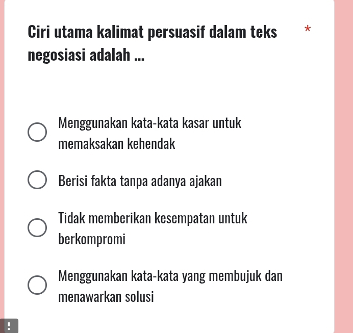 Ciri utama kalimat persuasif dalam teks *
negosiasi adalah ...
Menggunakan kata-kata kasar untuk
memaksakan kehendak
Berisi fakta tanpa adanya ajakan
Tidak memberikan kesempatan untuk
berkompromi
Menggunakan kata-kata yang membujuk dan
menawarkan solusi
!