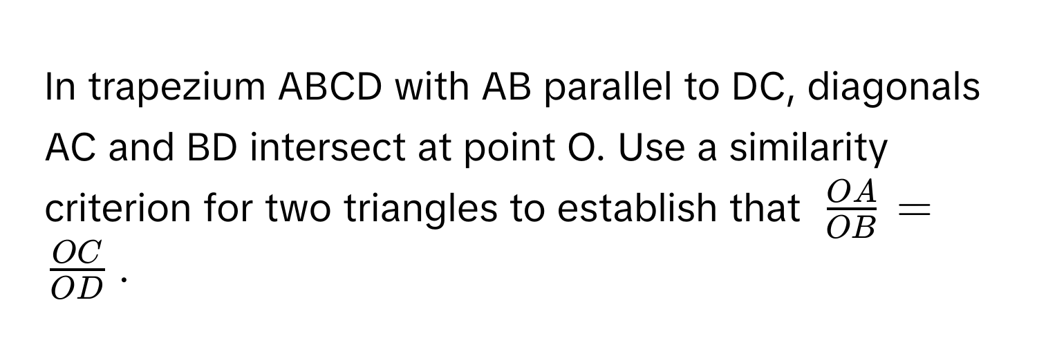 In trapezium ABCD with AB parallel to DC, diagonals AC and BD intersect at point O. Use a similarity criterion for two triangles to establish that $ OA/OB  =  OC/OD $.