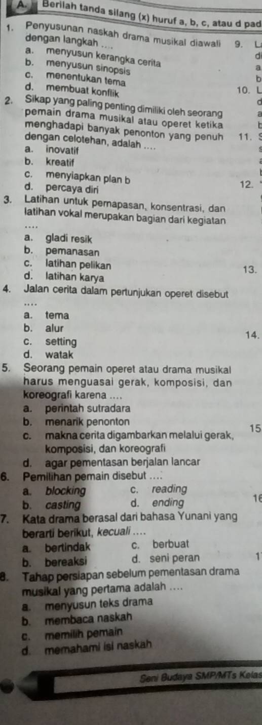 Berilah tanda silang (x) huruf a, b, c, atau d pad
1. Penyusunan naskah drama musikal diawal 9. L
dengan langkah .. ..
d
a. menyusun kerangka cerita
b. menyusun sinopsis
a
c. menentukan tema
b
d. membuat konflik
10. L
d
2. Sikap yang paling penting dimiliki oleh seorang a
pemain drama musikal atau operet ketika   
menghadapi banyak penonton yang penuh 11. S
dengan celotehan, adalah ....
a. inovatif
b. kreatif
c. menyiapkan plan b
d. percaya diri
12.
3. Latihan untuk perapasan, konsentrasi, dan
latihan vokal merupakan bagian dari kegiatan
a. gladi resik
b. pemanasan
c. latihan pelikan 13.
d. latihan karya
4. Jalan cerita dalam pertunjukan operet disebut
a. tema
b. alur 14.
c. setting
d. watak
5. Seorang pemain operet atau drama musikal
harus menguasai gerak, komposisi, dan
koreografi karena ....
a. perintah sutradara
b. menarik penonton
15
c. makna cerita digambarkan melalui gerak,
komposisi, dan koreografi
d. agar pementasan berjalan lancar
6. Pemilihan pemain disebut . .  
a. blocking c. reading
b. casting d. ending
16
7. Kata drama berasal dari bahasa Yunani yang
berarti berikut, kecuali ....
a bertindak c. berbuat
b. bereaksi d. seni peran 1
. Tahap persiapan sebelum pementasan drama
musikal yang pertama adalah ....
a. menyusun teks drama
b. membaca naskah
c. memilih pemain
d. memahami isi naskah
Seni Budaya SMP/MTs Kelas