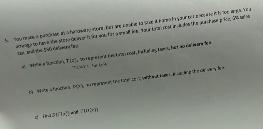 You make a purchase at a hardware store, but are unable to take it home in your car because it is too large. You 
arrange to have the store deliver it for you for a small fee. Your total cost includes the purchase price, 6% sales 
tax, and the $30 delivery fee. 
a) Write a function, T(x) , to represent the total cost, including taxes, but no delivery fee. 
b) Write a function, D(x) , to represent the total cost, without taxes, including the delivery fee. 
c) Find D(T(x)) and T(D(x))