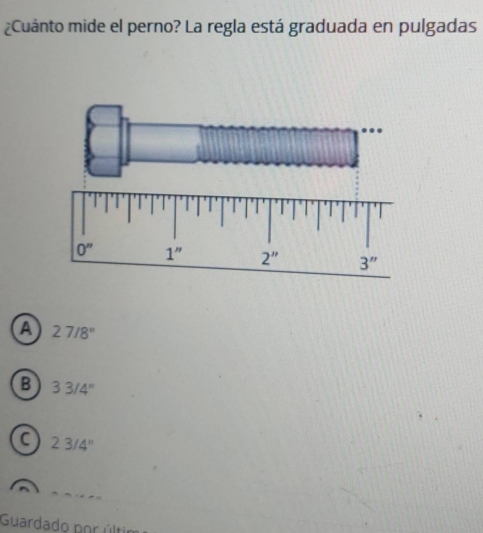 ¿Cuánto mide el perno? La regla está graduada en pulgadas
A 27/8''
B 33/4''
C 23/4''
Guardado por últi