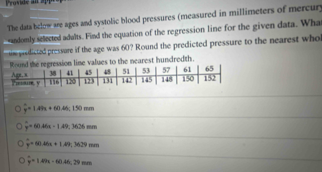 Provide an ap
The data below are ages and systolic blood pressures (measured in millimeters of mercury
andomly selected adults. Find the equation of the regression line for the given data. Wha
the predicted pressure if the age was 60? Round the predicted pressure to the nearest who
n line values to the nearest hundredth.
y=1.49x+60.46; 150mm
widehat y=60.46x-1.49; 3626mm
hat y=60.46x+1.49; 3629mm
y=1.49x-60.46; 29mm