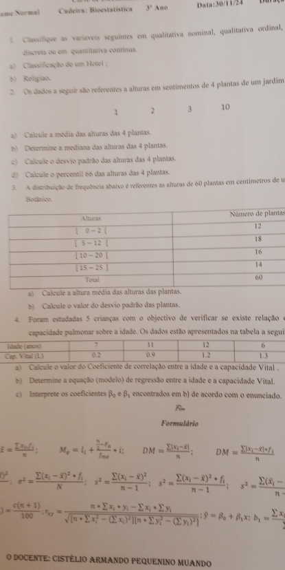 =me Normal  Cadeira: Bioestatística 3° Ano Data:30/11/24
1. Classifique as variaveis seguintes em qualitativa nominal, qualitativa ordinal,
discreta ou em quantitativa contínua.
a) Classificação de um Hotel ;
b) Religiao.
2. Os dados a seguir são referentes a alturas em sentimentos de 4 plantas de um jardim
1 2 3 10
a) Calcule a média das alturas das 4 plantas.
b) Determine a mediana das alturas das 4 plantas.
c) Calcule o desvio padrão das alturas das 4 plantas.
d) Calcule o percentil 66 das alturas das 4 plantas.
3. A distribuição de frequência abaixo é referentes as alturas de 60 plantas em centímetros de u
Botânico
as
)  Calcule a altura média das alturas das plantas.
E) Calcule o valor do desvio padrão das plantas.
4. Foram estudadas 5 crianças com o objectivo de verificar se existe relação
capacidade pulmonar sobre a idade. Os dados estão apresentados na tabela a segui
a) Calcule o valor do Coeficiente de correlação entre a idade e a capacidade Vital .
b) Determine a equação (modelo) de regressão entre a idade e a capacidade Vital,
c) Interprete os coeficientes beta _0 e beta _1 encontrados em b) de acordo com o enunciado.
Formulário
overline x=frac sumlimits x_i.f_in; M_e=l_i+frac  n/2 -F_af_mi· i; DM=frac sumlimits |x_i-overline x|n; DM=frac sumlimits |x_i-overline x|+f_in
frac )^2;sigma^2=frac sumlimits (x_i-overline x)^2+f_iN;s^2=frac sumlimits (x_i-overline x)^2n-1;s^2=frac sumlimits (x_i-overline x)^2+f_in-1;s^2=frac sumlimits (x_i-overline x)n
)= (c(n+1))/100 ;r_ky=frac n* sumlimits x_i+y_i-sumlimits x_i*sumlimits y_i(sqrt([n+sumlimits x_i)^2-(sumlimits x_i))^2][n+sumlimits y_i^(2-(sumlimits y_i))^2];9=beta _0+beta _1x;b_1=frac sumlimits x_i2
O DOCENTE: CISTÉLIO ARMANDO PEQUENINO MUANDO