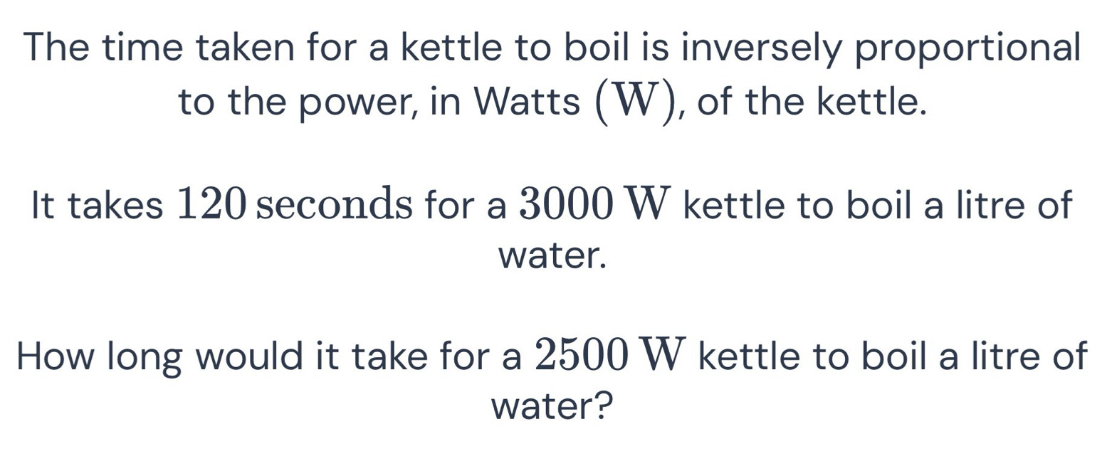 The time taken for a kettle to boil is inversely proportional 
to the power, in Watts (W), of the kettle. 
It takes 120 seconds for a 3000 W kettle to boil a litre of 
water. 
How long would it take for a 2500 W kettle to boil a litre of 
water?