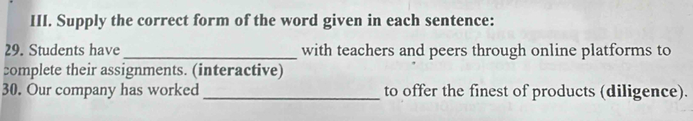 Supply the correct form of the word given in each sentence: 
29. Students have _with teachers and peers through online platforms to 
complete their assignments. (interactive) 
30. Our company has worked_ to offer the finest of products (diligence).