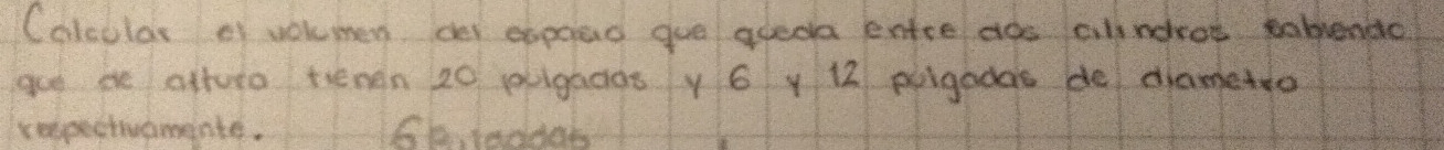 Colcular ef volmen de expoad gue areoa enre dos alindros ablendc 
gue ee atturo tienen 20 puigados y 6 y 12 puigadas de dametro 
rempectivamente. 66, 1eddob